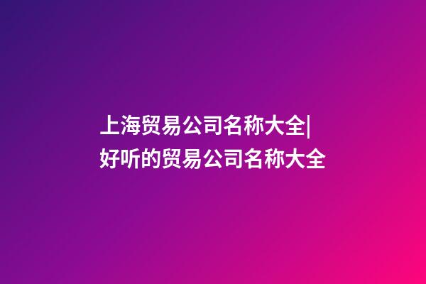 上海贸易公司名称大全|好听的贸易公司名称大全-第1张-公司起名-玄机派